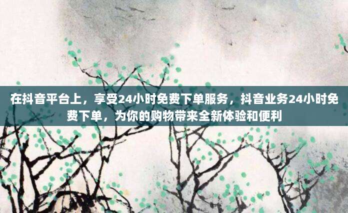 在抖音平台上,享受24小时免费下单服务,抖音业务24小时免费下单,为你的购物带来全新体验和便利