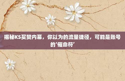 揭秘KS买赞内幕,你以为的流量捷径,可能是账号的‘催命符’
