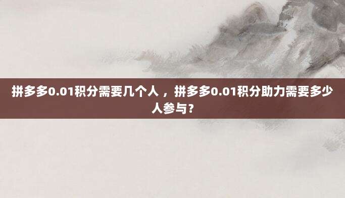 拼多多0.01积分需要几个人 ,拼多多0.01积分助力需要多少人参与?