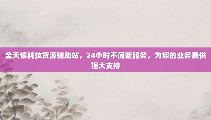 全天候科技货源辅助站,24小时不间断服务,为您的业务提供强大支持