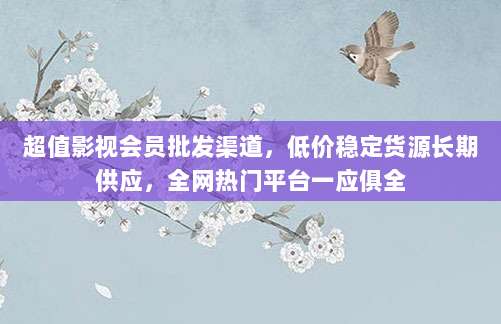 超值影视会员批发渠道,低价稳定货源长期供应,全网热门平台一应俱全