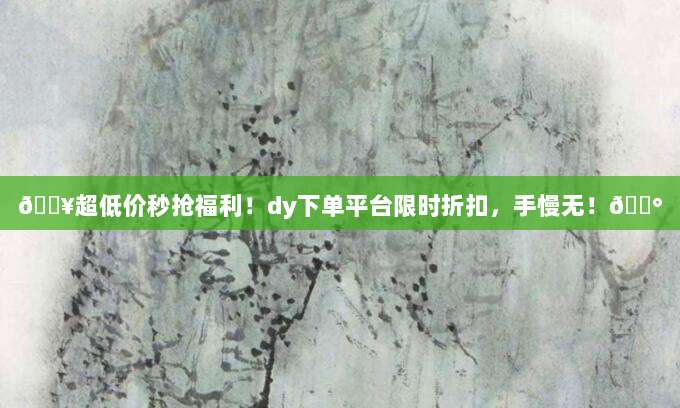 🔥超低价秒抢福利!dy下单平台限时折扣,手慢无!💰