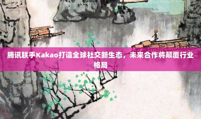 腾讯联手Kakao打造全球社交新生态,未来合作将颠覆行业格局