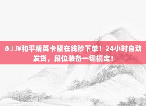 🔥和平精英卡盟在线秒下单!24小时自动发货,段位装备一键搞定!