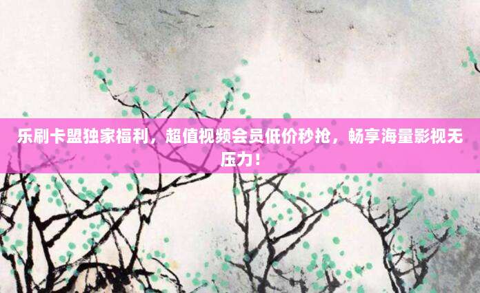 乐刷卡盟独家福利,超值视频会员低价秒抢,畅享海量影视无压力!