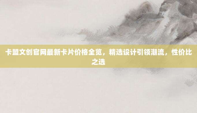 卡盟文创官网最新卡片价格全览,精选设计引领潮流,性价比之选
