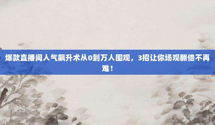 爆款直播间人气飙升术从0到万人围观,3招让你场观翻倍不再难!