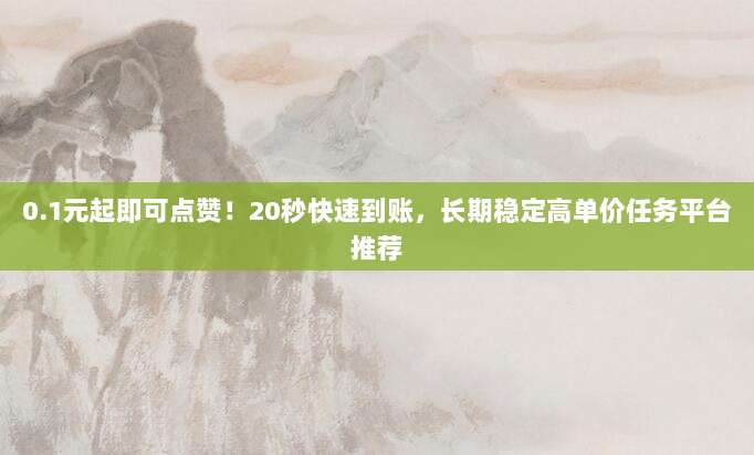 0.1元起即可点赞!20秒快速到账,长期稳定高单价任务平台推荐