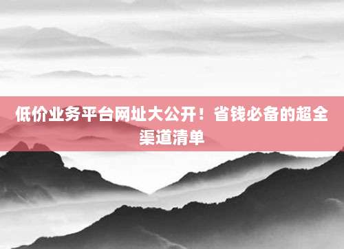 低价业务平台网址大公开!省钱必备的超全渠道清单