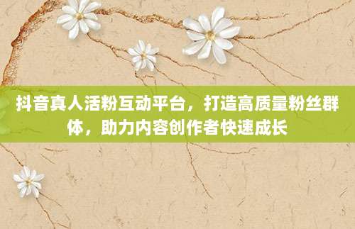 抖音真人活粉互动平台,打造高质量粉丝群体,助力内容创作者快速成长