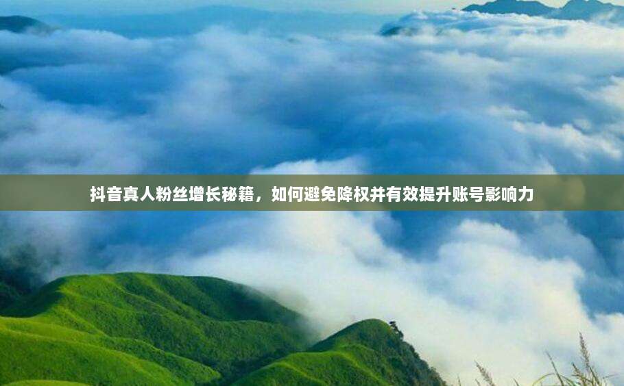 抖音真人粉丝增长秘籍,如何避免降权并有效提升账号影响力