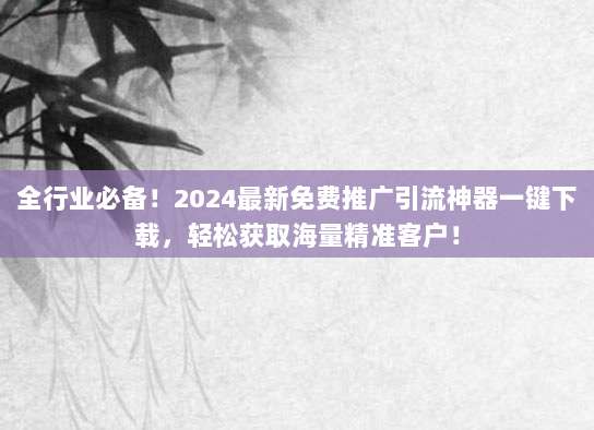 全行业必备!2024最新免费推广引流神器一键下载,轻松获取海量精准客户!