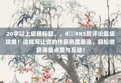 20字以上吸睛标题,,🔥KS赞评论超级攻略!这样写让你的作品热度暴涨,轻松收获海量点赞与互动!