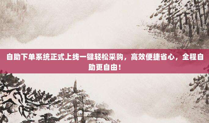 自助下单系统正式上线一键轻松采购,高效便捷省心,全程自助更自由!