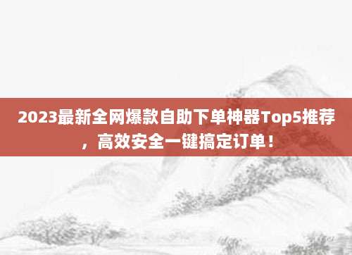 2023最新全网爆款自助下单神器Top5推荐,高效安全一键搞定订单!