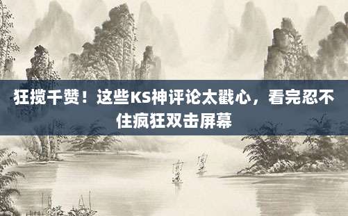 狂揽千赞!这些KS神评论太戳心,看完忍不住疯狂双击屏幕