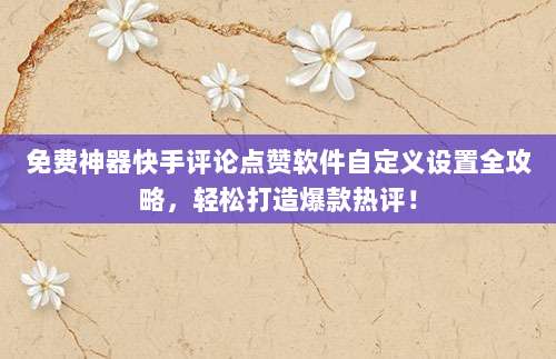 免费神器快手评论点赞软件自定义设置全攻略,轻松打造爆款热评!