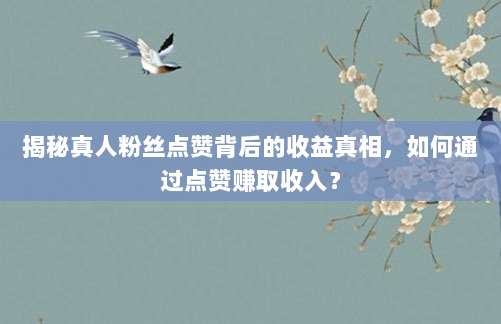 揭秘真人粉丝点赞背后的收益真相,如何通过点赞赚取收入?