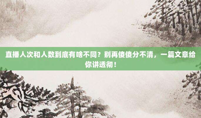 直播人次和人数到底有啥不同?别再傻傻分不清,一篇文章给你讲透彻!