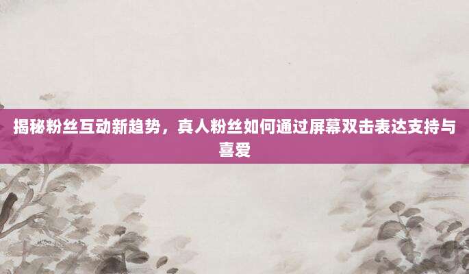 揭秘粉丝互动新趋势,真人粉丝如何通过屏幕双击表达支持与喜爱