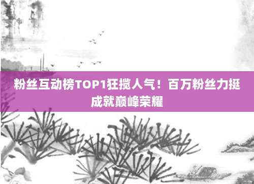 粉丝互动榜TOP1狂揽人气!百万粉丝力挺成就巅峰荣耀