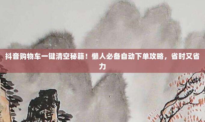 抖音购物车一键清空秘籍!懒人必备自动下单攻略,省时又省力