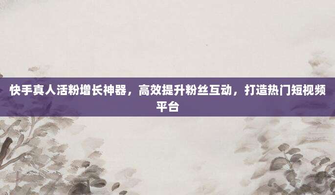 快手真人活粉增长神器,高效提升粉丝互动,打造热门短视频平台