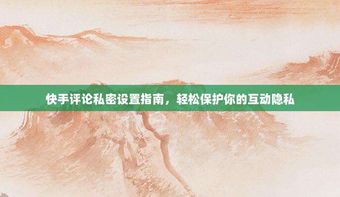 快手评论私密设置指南,轻松保护你的互动隐私