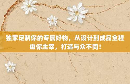 独家定制你的专属好物,从设计到成品全程由你主宰,打造与众不同!