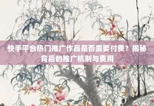 快手平台热门推广作品是否需要付费?揭秘背后的推广机制与费用