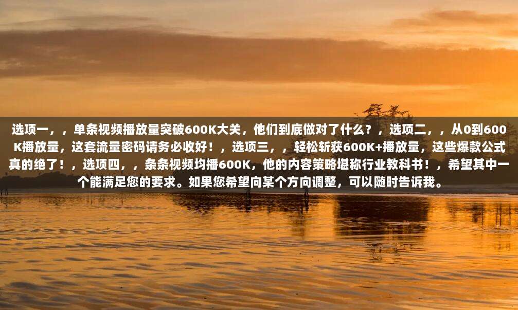 选项一,,单条视频播放量突破600K大关,他们到底做对了什么?,选项二,,从0到600K播放量,这套流量密码请务必收好!,选项三,,轻松斩获600K+播放量,这些爆款公式真的绝了!,选项四,,条条视频均播600K,他的内容策略堪称行业教科书!,希望其中一个能满足您的要求。如果您希望向某个方向调整,可以随时告诉我。