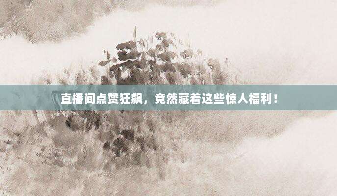 直播间点赞狂飙,竟然藏着这些惊人福利!