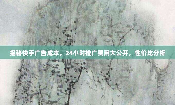 揭秘快手广告成本,24小时推广费用大公开,性价比分析