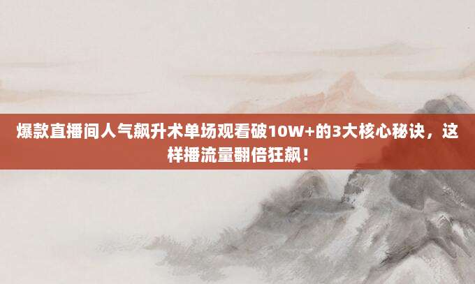 爆款直播间人气飙升术单场观看破10W+的3大核心秘诀,这样播流量翻倍狂飙!