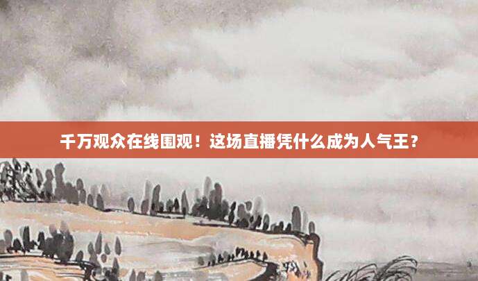 千万观众在线围观!这场直播凭什么成为人气王?