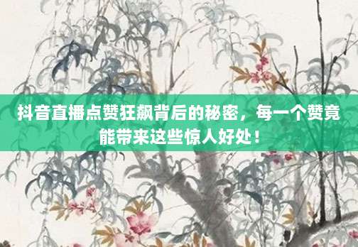 抖音直播点赞狂飙背后的秘密,每一个赞竟能带来这些惊人好处!