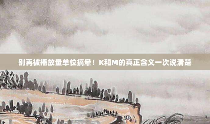 别再被播放量单位搞晕!K和M的真正含义一次说清楚