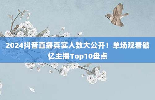 2024抖音直播真实人数大公开!单场观看破亿主播Top10盘点