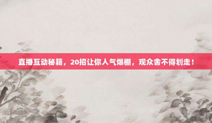 直播互动秘籍,20招让你人气爆棚,观众舍不得划走!