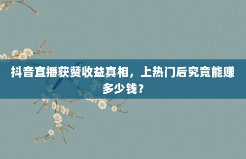抖音直播获赞收益真相,上热门后究竟能赚多少钱?