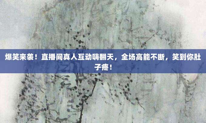 爆笑来袭!直播间真人互动嗨翻天,全场高能不断,笑到你肚子疼!