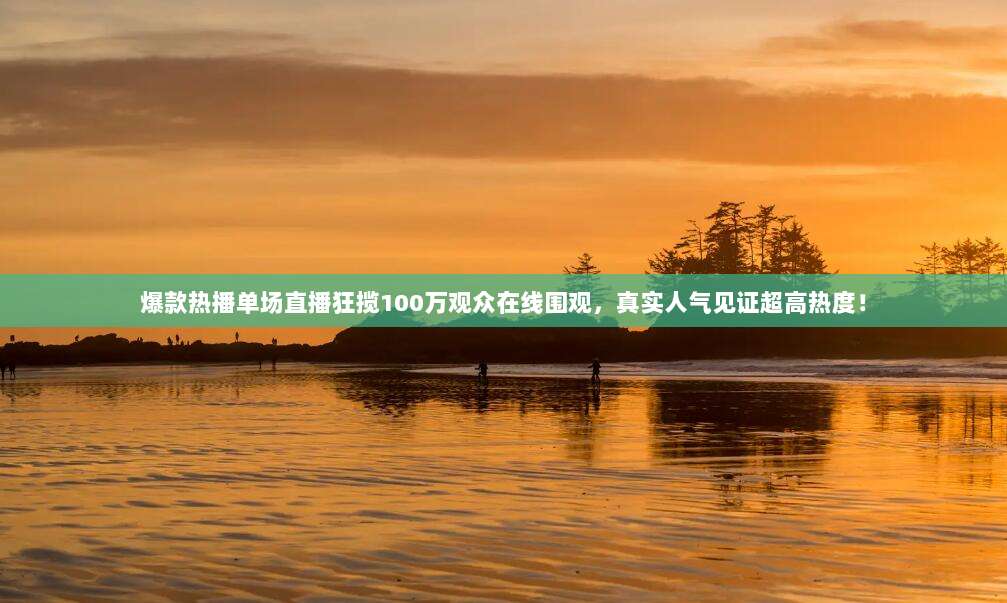 爆款热播单场直播狂揽100万观众在线围观,真实人气见证超高热度!