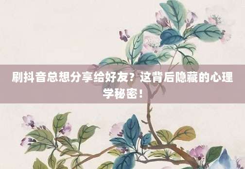 刷抖音总想分享给好友?这背后隐藏的心理学秘密!
