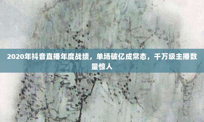2020年抖音直播年度战绩,单场破亿成常态,千万级主播数量惊人