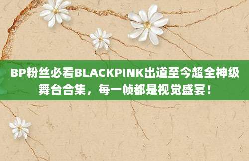 BP粉丝必看BLACKPINK出道至今超全神级舞台合集,每一帧都是视觉盛宴!