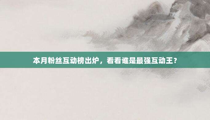 本月粉丝互动榜出炉,看看谁是最强互动王?