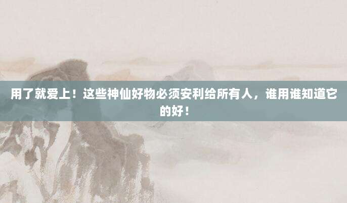 用了就爱上!这些神仙好物必须安利给所有人,谁用谁知道它的好!