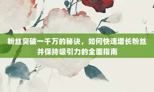 粉丝突破一千万的秘诀,如何快速增长粉丝并保持吸引力的全面指南