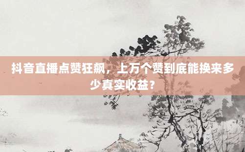 抖音直播点赞狂飙,上万个赞到底能换来多少真实收益?
