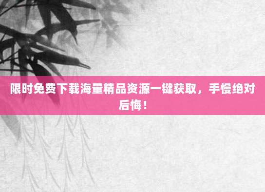 限时免费下载海量精品资源一键获取,手慢绝对后悔!